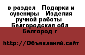  в раздел : Подарки и сувениры » Изделия ручной работы . Белгородская обл.,Белгород г.